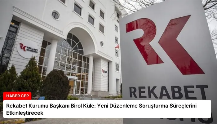Rekabet Kurumu Başkanı Birol Küle: Yeni Düzenleme Soruşturma Süreçlerini Etkinleştirecek