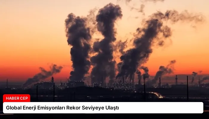 Global Enerji Emisyonları Rekor Seviyeye Ulaştı