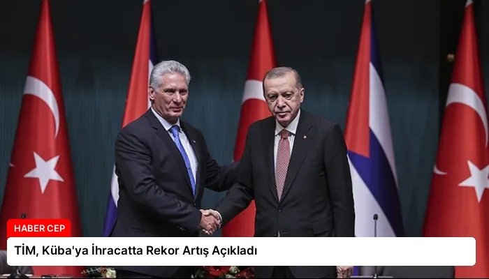 TİM, Küba’ya İhracatta Rekor Artış Açıkladı
