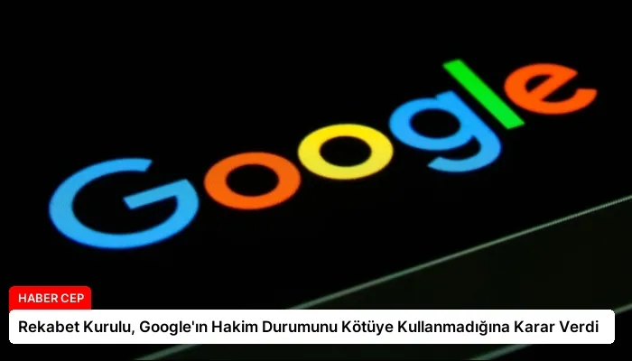 Rekabet Kurulu, Google’ın Hakim Durumunu Kötüye Kullanmadığına Karar Verdi