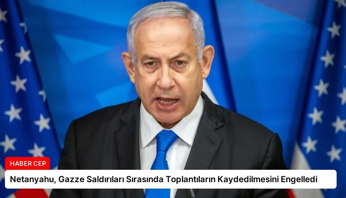 Netanyahu, Gazze Saldırıları Sırasında Toplantıların Kaydedilmesini Engelledi