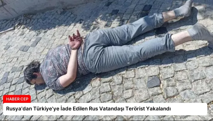 Rusya’dan Türkiye’ye İade Edilen Rus Vatandaşı Terörist Yakalandı
