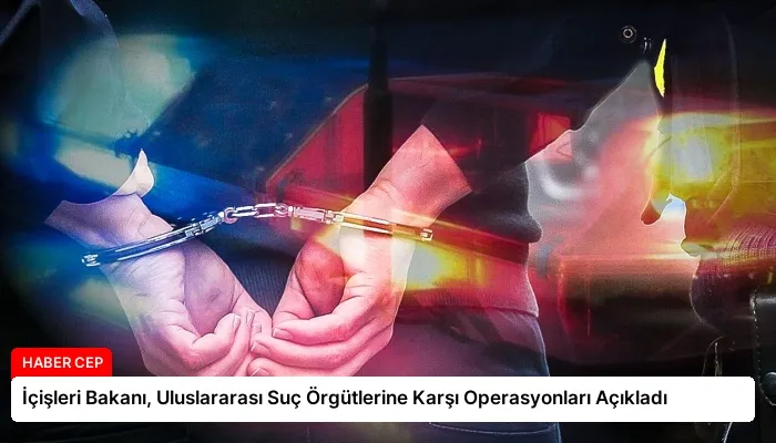 İçişleri Bakanı, Uluslararası Suç Örgütlerine Karşı Operasyonları Açıkladı