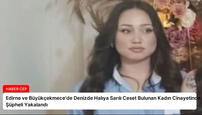 Edirne ve Büyükçekmece’de Denizde Halıya Sarılı Ceset Bulunan Kadın Cinayetinde Şüpheli Yakalandı