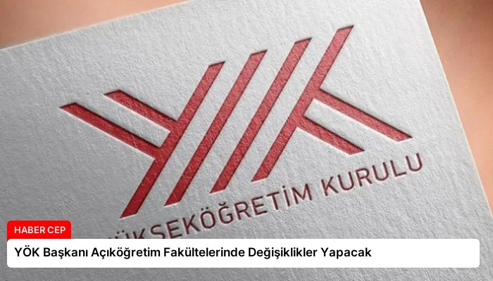 YÖK Başkanı Açıköğretim Fakültelerinde Değişiklikler Yapacak