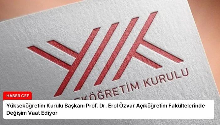 Yükseköğretim Kurulu Başkanı Prof. Dr. Erol Özvar Açıköğretim Fakültelerinde Değişim Vaat Ediyor