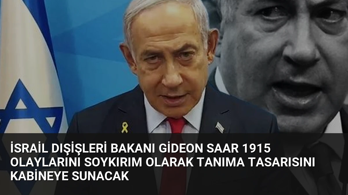 İsrail Dışişleri Bakanı Gideon Saar 1915 Olaylarını Soykırım Olarak Tanıma Tasarısını Kabineye Sunacak