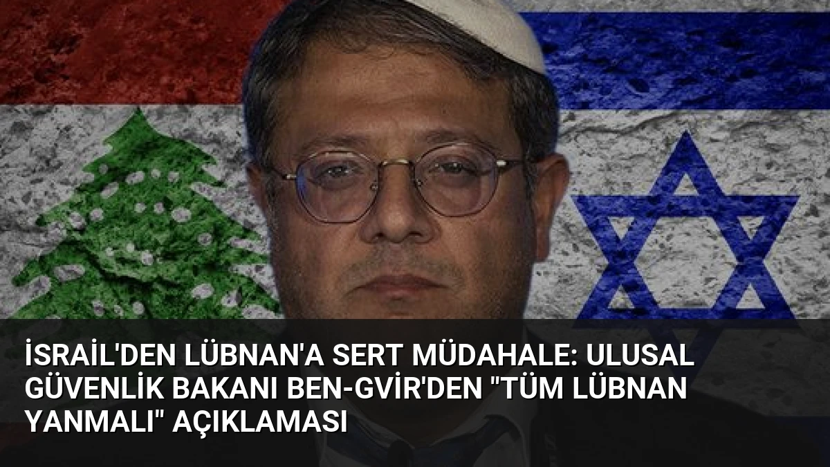 İsrail’den Lübnan’a Sert Müdahale: Ulusal Güvenlik Bakanı Ben-Gvir’den “Tüm Lübnan Yanmalı” Açıklaması