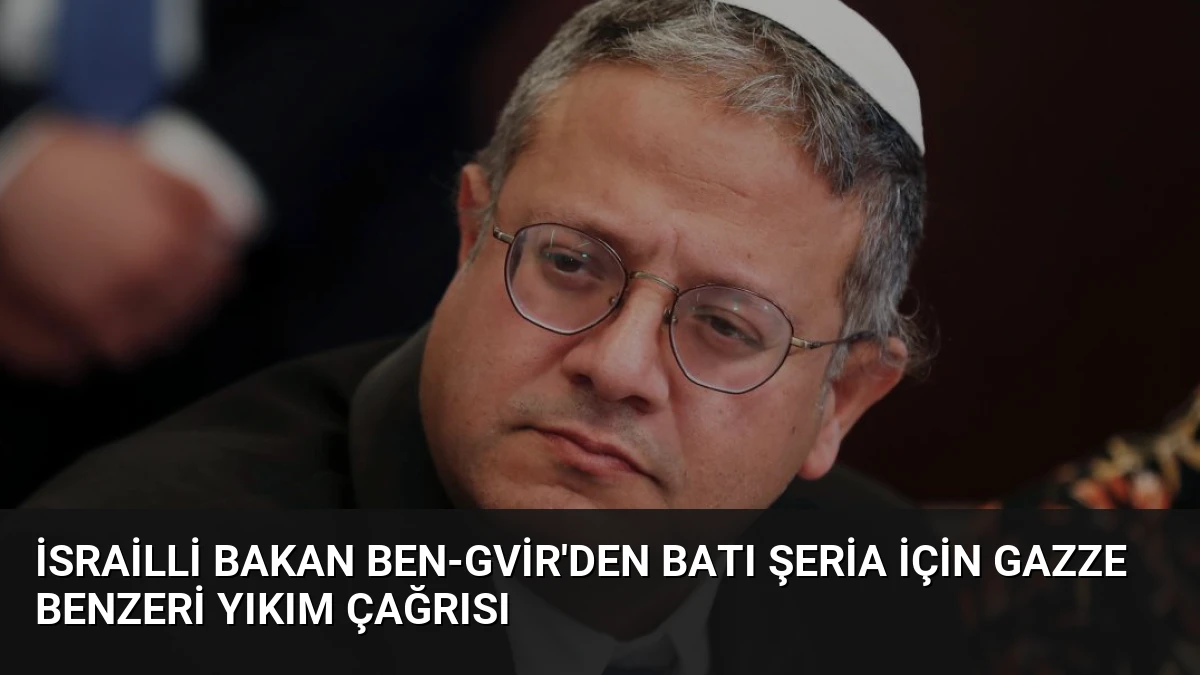 İsrailli Bakan Ben-Gvir’den Batı Şeria İçin Gazze Benzeri Yıkım Çağrısı